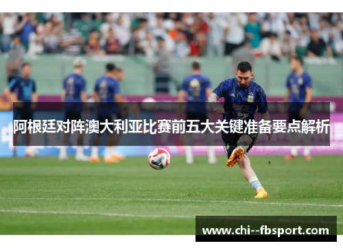 阿根廷对阵澳大利亚比赛前五大关键准备要点解析 阿根廷对阵澳大利亚比赛前五大关键准备要点解析
