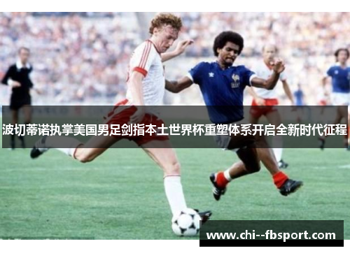 波切蒂诺执掌美国男足剑指本土世界杯重塑体系开启全新时代征程 波切蒂诺执掌美国男足剑指本土世界杯重塑体系开启全新时代征程